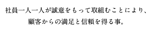 社員一人一人が誠意を持って取組むことにより、顧客からの満足と信頼を得る事。